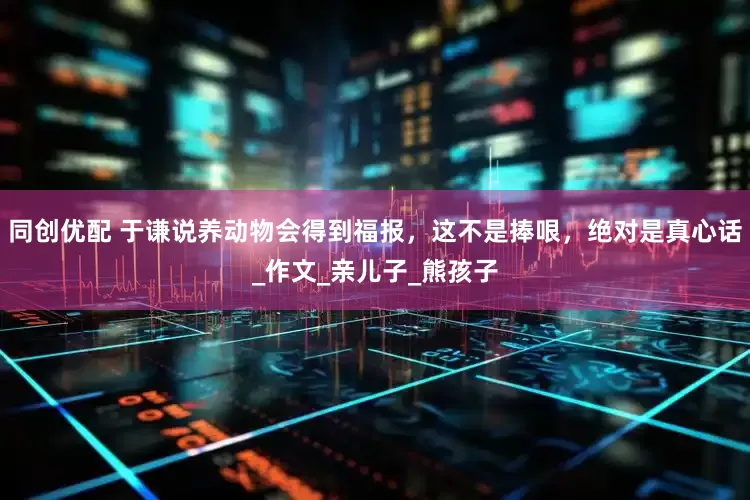 同创优配 于谦说养动物会得到福报,这不是捧哏,绝对是真心话_作文_亲儿子_熊孩子