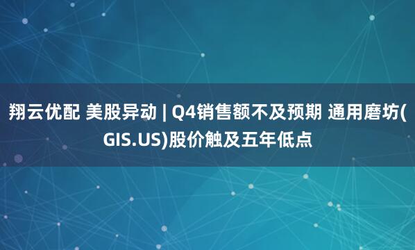翔云优配 美股异动 | Q4销售额不及预期 通用磨坊(GIS.US)股价触及五年低点