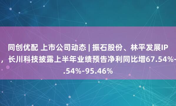 同创优配 上市公司动态 | 振石股份、林平发展IPO获受理,长川科技披露上半年业绩预告净利同比增67.54%-95.46%