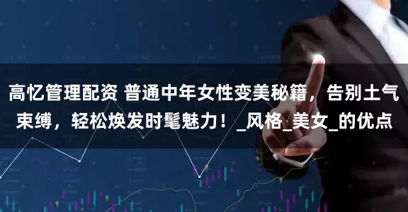 高忆管理配资 普通中年女性变美秘籍,告别土气束缚,轻松焕发时髦魅力!_风格_美女_的优点