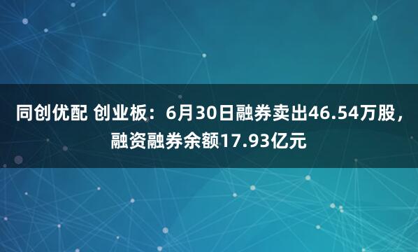 同创优配 创业板:6月30日融券卖出46.54万股,融资融券余额17.93亿元