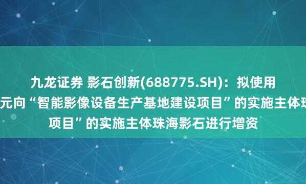 九龙证券 影石创新(688775.SH):拟使用募集资金9000万元向“智能影像设备生产基地建设项目”的实施主体珠海影石进行增资