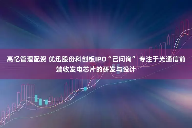 高忆管理配资 优迅股份科创板IPO“已问询” 专注于光通信前端收发电芯片的研发与设计