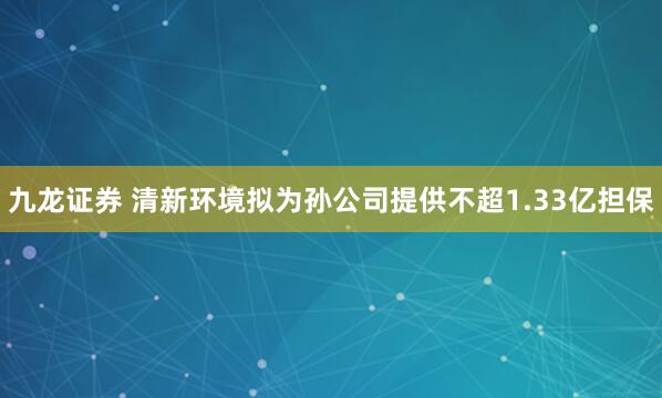 九龙证券 清新环境拟为孙公司提供不超1.33亿担保