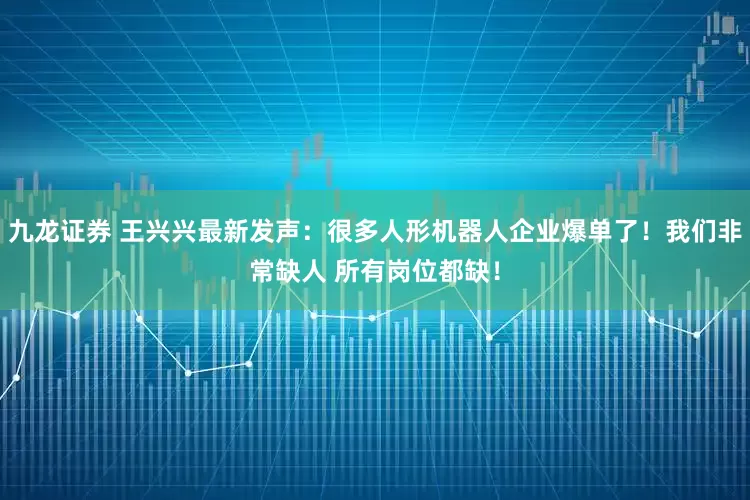 九龙证券 王兴兴最新发声:很多人形机器人企业爆单了!我们非常缺人 所有岗位都缺!